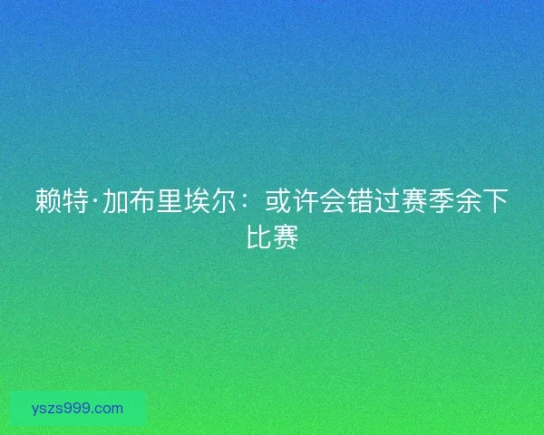 赖特·加布里埃尔:或许会错过赛季余下比赛 赖特·加布里埃尔:或许会错过赛季余下比赛