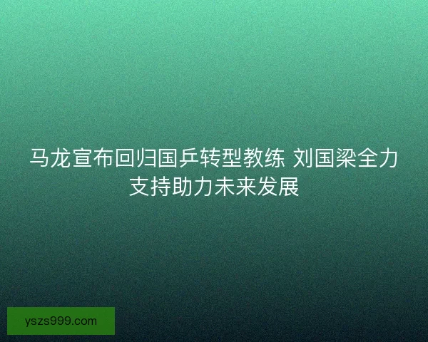 马龙宣布回归国乒转型教练 刘国梁全力支持助力未来发展