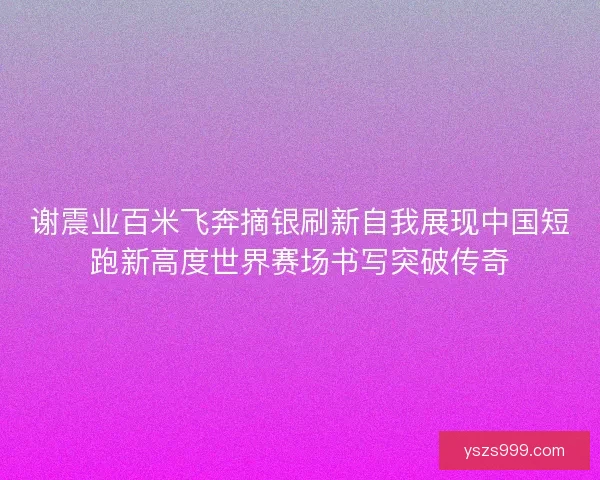 谢震业百米飞奔摘银刷新自我展现中国短跑新高度世界赛场书写突破传奇 谢震业百米飞奔摘银刷新自我展现中国短跑新高度世界赛场书写突破传奇