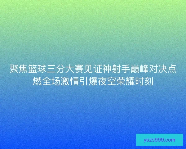 聚焦篮球三分大赛见证神射手巅峰对决点燃全场激情引爆夜空荣耀时刻