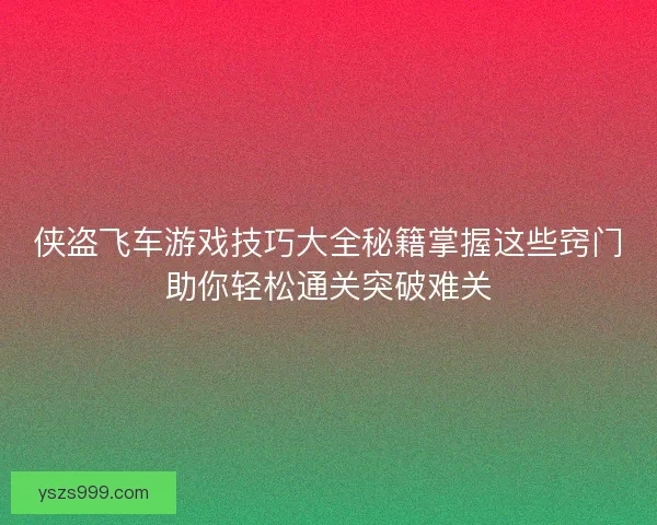 侠盗飞车游戏技巧大全秘籍掌握这些窍门助你轻松通关突破难关