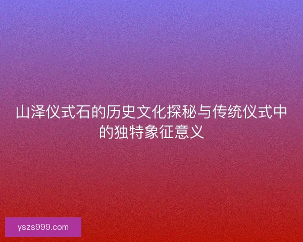 山泽仪式石的历史文化探秘与传统仪式中的独特象征意义