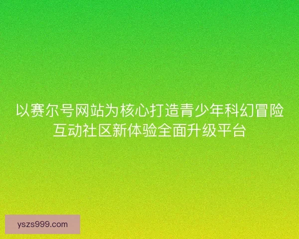 以赛尔号网站为核心打造青少年科幻冒险互动社区新体验全面升级平台
