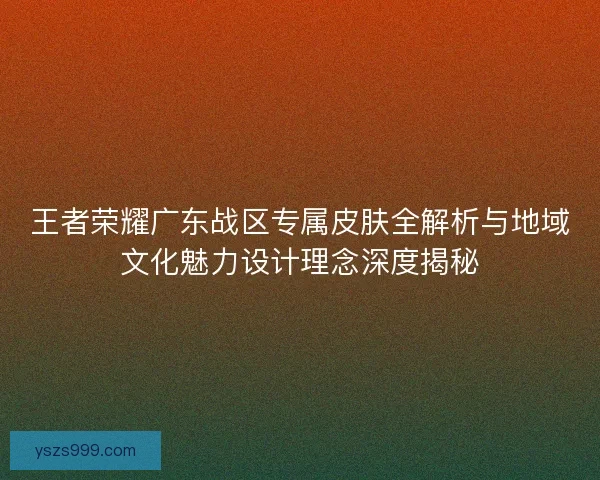王者荣耀广东战区专属皮肤全解析与地域文化魅力设计理念深度揭秘 王者荣耀广东战区专属皮肤全解析与地域文化魅力设计理念深度揭秘