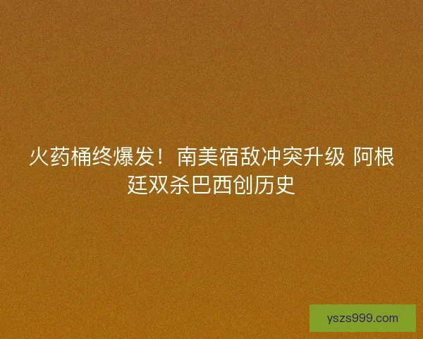 火药桶终爆发！南美宿敌冲突升级 阿根廷双杀巴西创历史