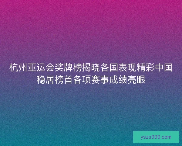 杭州亚运会奖牌榜揭晓各国表现精彩中国稳居榜首各项赛事成绩亮眼
