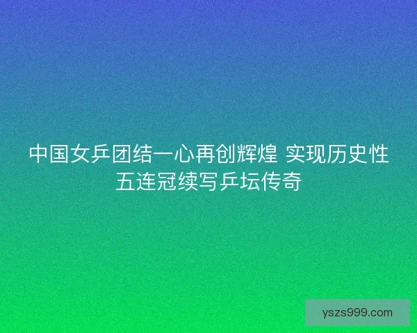 中国女乒团结一心再创辉煌 实现历史性五连冠续写乒坛传奇