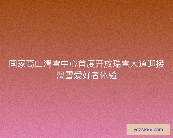 国家高山滑雪中心首度开放瑞雪大道迎接滑雪爱好者体验