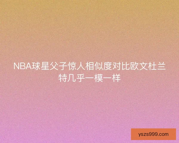 NBA球星父子惊人相似度对比欧文杜兰特几乎一模一样 NBA球星父子惊人相似度对比欧文杜兰特几乎一模一样