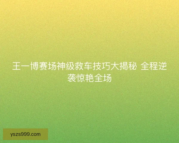 王一博赛场神级救车技巧大揭秘 全程逆袭惊艳全场