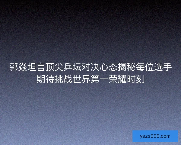 郭焱坦言顶尖乒坛对决心态揭秘每位选手期待挑战世界第一荣耀时刻