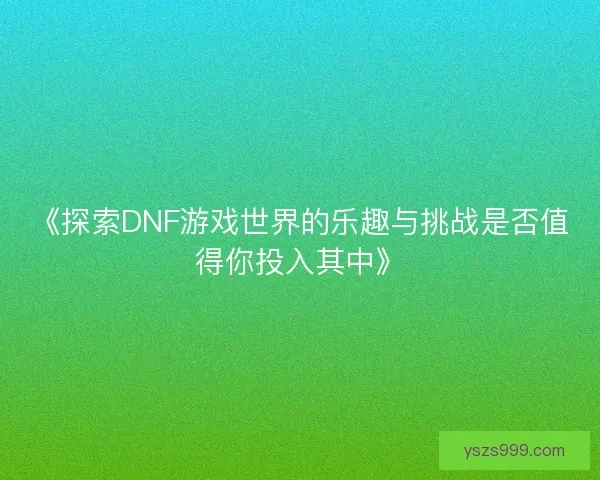 《探索DNF游戏世界的乐趣与挑战是否值得你投入其中》