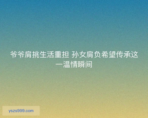 爷爷肩挑生活重担 孙女肩负希望传承这一温情瞬间 爷爷肩挑生活重担 孙女肩负希望传承这一温情瞬间