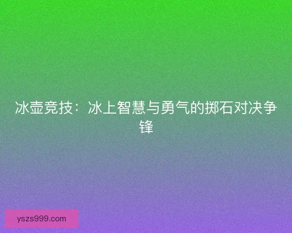 冰壶竞技:冰上智慧与勇气的掷石对决争锋 冰壶竞技:冰上智慧与勇气的掷石对决争锋