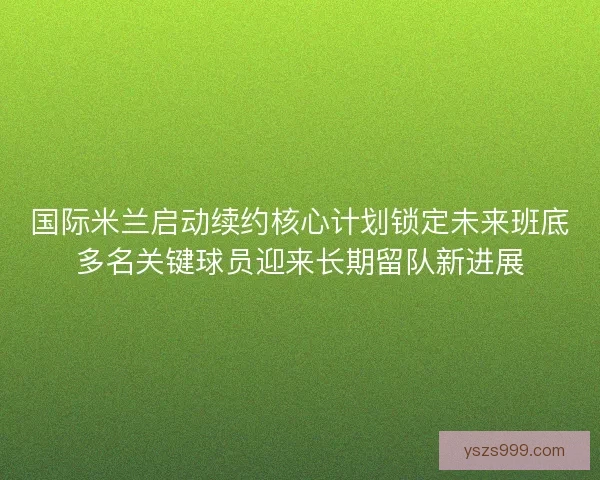 国际米兰启动续约核心计划锁定未来班底多名关键球员迎来长期留队新进展 国际米兰启动续约核心计划锁定未来班底多名关键球员迎来长期留队新进展