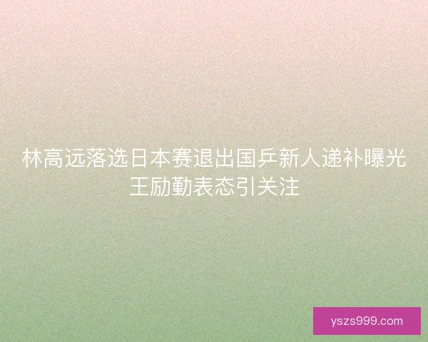 林高远落选日本赛退出国乒新人递补曝光王励勤表态引关注