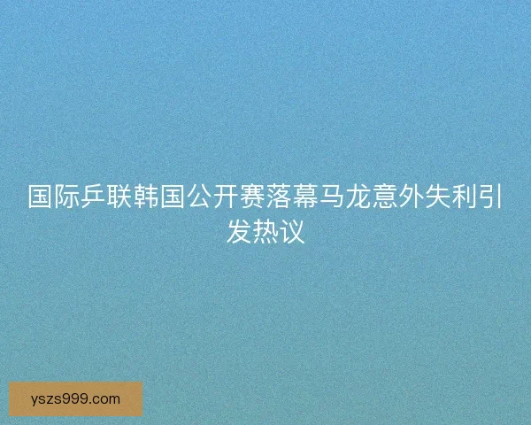国际乒联韩国公开赛落幕马龙意外失利引发热议