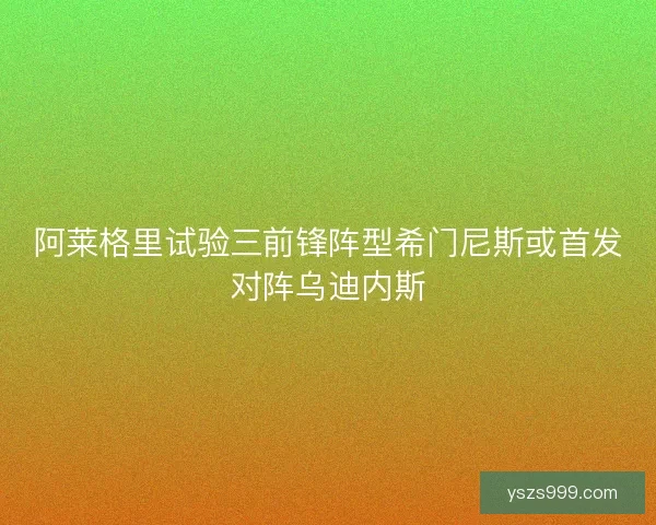 阿莱格里试验三前锋阵型希门尼斯或首发对阵乌迪内斯 阿莱格里试验三前锋阵型希门尼斯或首发对阵乌迪内斯