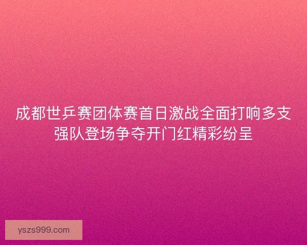 成都世乒赛团体赛首日激战全面打响多支强队登场争夺开门红精彩纷呈