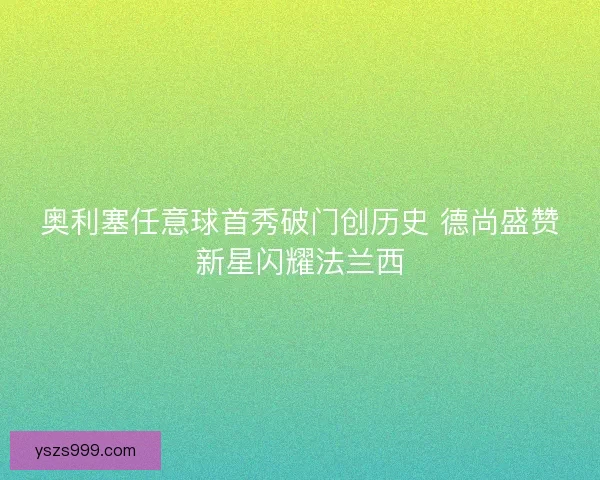 奥利塞任意球首秀破门创历史 德尚盛赞新星闪耀法兰西